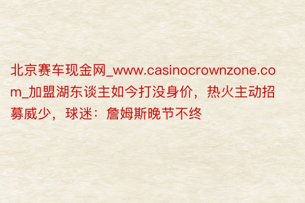 北京赛车现金网_www.casinocrownzone.com_加盟湖东谈主如今打没身价，热火主动招募威少，球迷：詹姆斯晚节不终